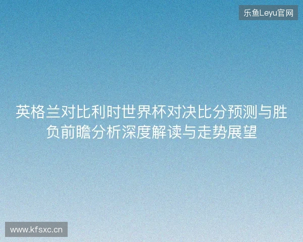 英格兰对比利时世界杯对决比分预测与胜负前瞻分析深度解读与走势展望